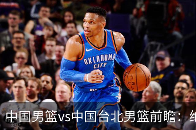 中国男篮vs中国台北男篮前瞻：绝境一战已无退路 杨瀚森率队全力争胜