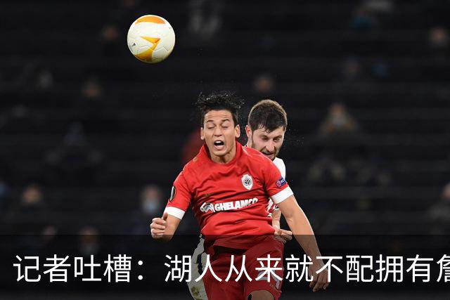 记者吐槽：湖人从来就不配拥有詹姆斯 他从未得到过应有的尊重